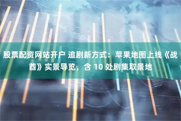 股票配资网站开户 追剧新方式：苹果地图上线《战酋》实景导览，含 10 处剧集取景地
