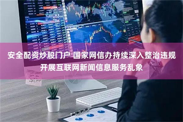 安全配资炒股门户 国家网信办持续深入整治违规开展互联网新闻信息服务乱象