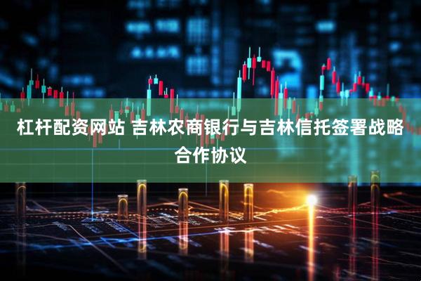 杠杆配资网站 吉林农商银行与吉林信托签署战略合作协议
