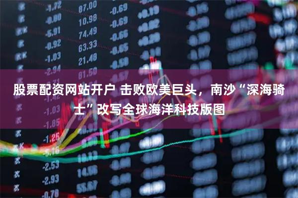 股票配资网站开户 击败欧美巨头，南沙“深海骑士”改写全球海洋科技版图