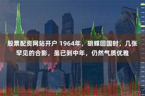 股票配资网站开户 1964年，胡蝶回国时，几张罕见的合影，虽已到中年，仍然气质优雅