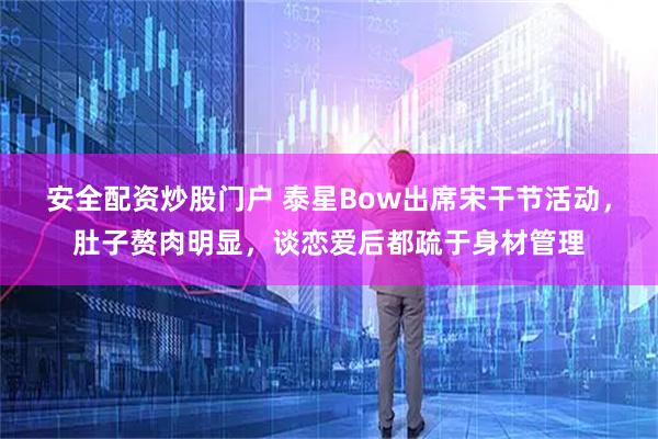 安全配资炒股门户 泰星Bow出席宋干节活动，肚子赘肉明显，谈恋爱后都疏于身材管理