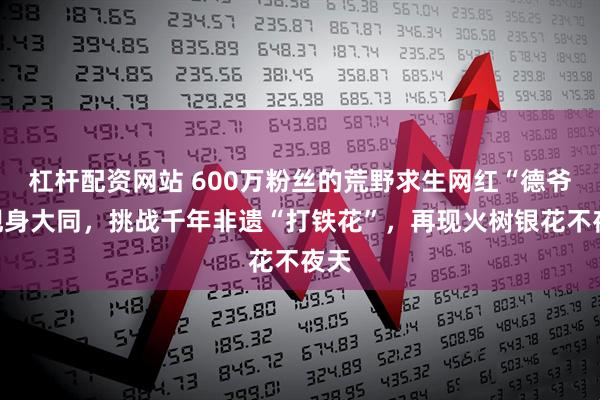 杠杆配资网站 600万粉丝的荒野求生网红“德爷”现身大同，挑战千年非遗“打铁花”，再现火树银花不夜天