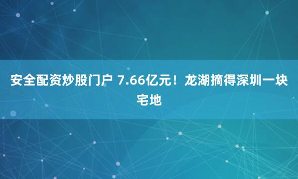 安全配资炒股门户 7.66亿元！龙湖摘得深圳一块宅地