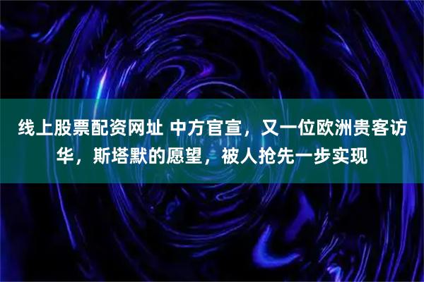 线上股票配资网址 中方官宣，又一位欧洲贵客访华，斯塔默的愿望，被人抢先一步实现