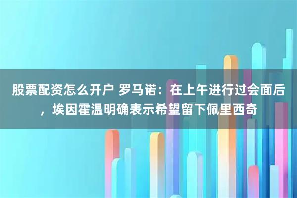 股票配资怎么开户 罗马诺：在上午进行过会面后，埃因霍温明确表示希望留下佩里西奇