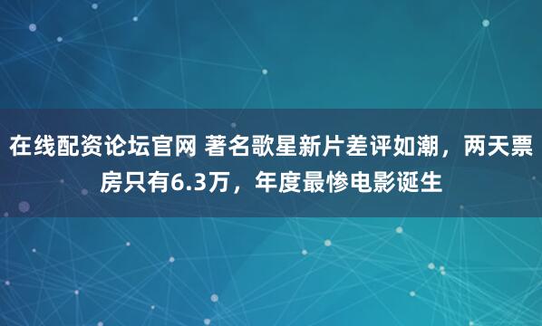 在线配资论坛官网 著名歌星新片差评如潮,两天票房只有6.3万,年度最惨电影诞生
