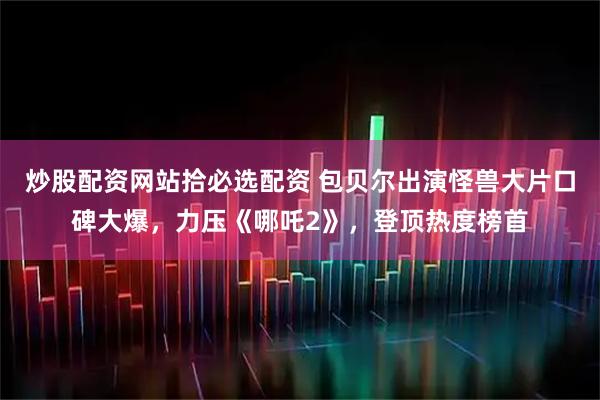 炒股配资网站拾必选配资 包贝尔出演怪兽大片口碑大爆，力压《哪吒2》，登顶热度榜首