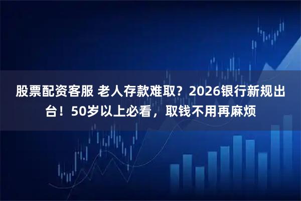 股票配资客服 老人存款难取？2026银行新规出台！50岁以上必看，取钱不用再麻烦
