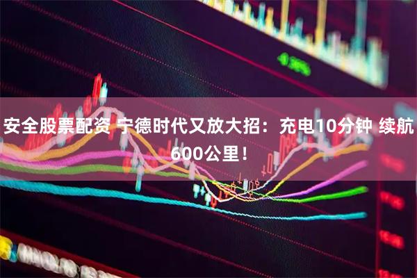安全股票配资 宁德时代又放大招：充电10分钟 续航600公里！