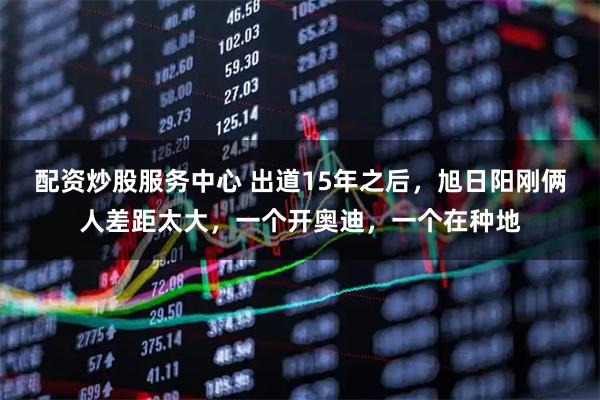 配资炒股服务中心 出道15年之后，旭日阳刚俩人差距太大，一个开奥迪，一个在种地