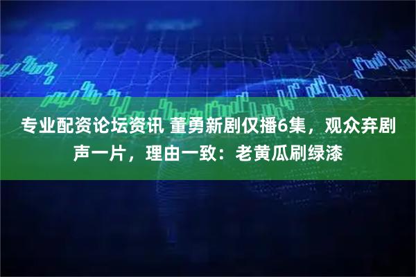 专业配资论坛资讯 董勇新剧仅播6集，观众弃剧声一片，理由一致：老黄瓜刷绿漆