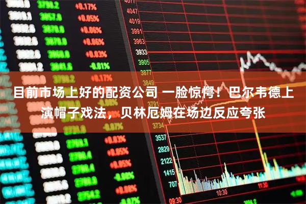 目前市场上好的配资公司 一脸惊愕!巴尔韦德上演帽子戏法,贝林厄姆在场边反应夸张