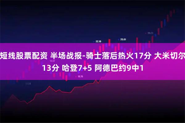 短线股票配资 半场战报-骑士落后热火17分 大米切尔13分 哈登7+5 阿德巴约9中1