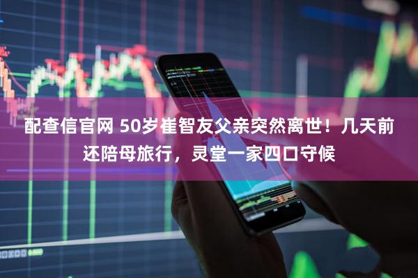 配查信官网 50岁崔智友父亲突然离世！几天前还陪母旅行，灵堂一家四口守候